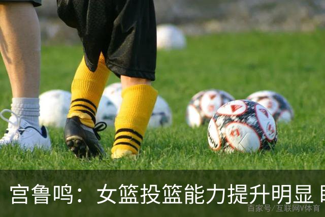 宫鲁鸣：女篮投篮能力提升明显 盼海外球员尽早归队